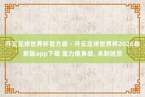 开云足球世界杯官方版 - 开云足球世界杯2026最新版app下载 富力瘦身战, 未到绝顶