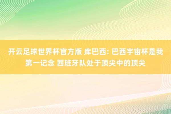 开云足球世界杯官方版 库巴西: 巴西宇宙杯是我第一记念 西班牙队处于顶尖中的顶尖