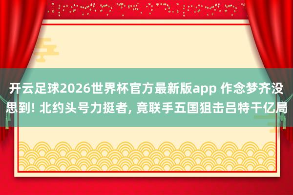 开云足球2026世界杯官方最新版app 作念梦齐没思到! 北约头号力挺者, 竟联手五国狙击吕特干亿局