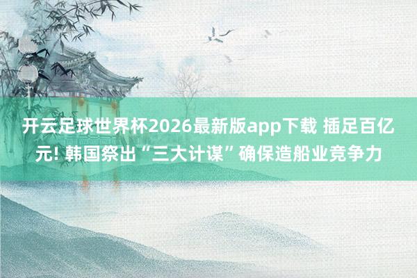 开云足球世界杯2026最新版app下载 插足百亿元! 韩国祭出“三大计谋”确保造船业竞争力