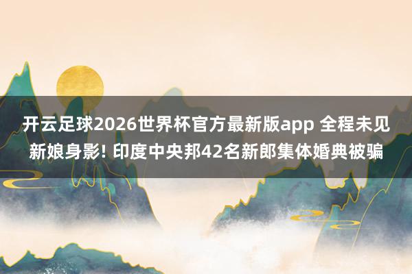开云足球2026世界杯官方最新版app 全程未见新娘身影! 印度中央邦42名新郎集体婚典被骗