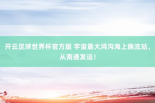开云足球世界杯官方版 宇宙最大鸿沟海上换流站，从南通发运！
