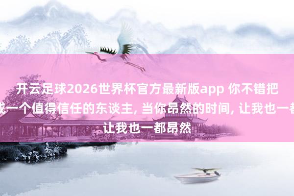开云足球2026世界杯官方最新版app 你不错把我当成一个值得信任的东谈主, 当你昂然的时间, 让我也一都昂然