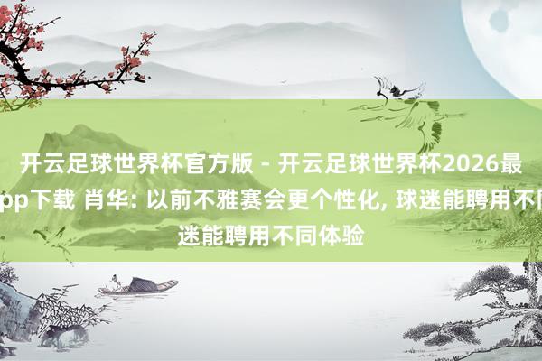 开云足球世界杯官方版 - 开云足球世界杯2026最新版app下载 肖华: 以前不雅赛会更个性化, 球迷能聘用不同体验