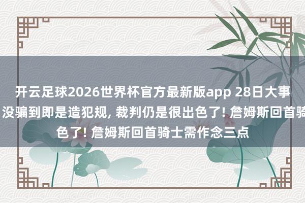开云足球2026世界杯官方最新版app 28日大事件: 总裁萧华: 没骗到即是造犯规, 裁判仍是很出色了! 詹姆斯回首骑士需作念三点