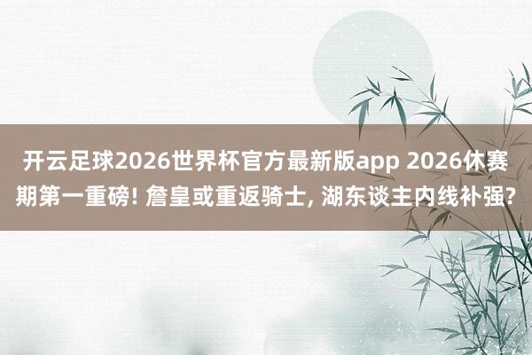开云足球2026世界杯官方最新版app 2026休赛期第一重磅! 詹皇或重返骑士, 湖东谈主内线补强?
