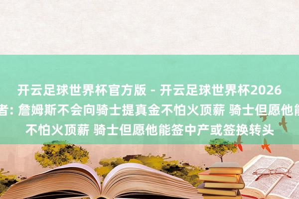 开云足球世界杯官方版 - 开云足球世界杯2026最新版app下载 记者: 詹姆斯不会向骑士提真金不怕火顶薪 骑士但愿他能签中产或签换转头