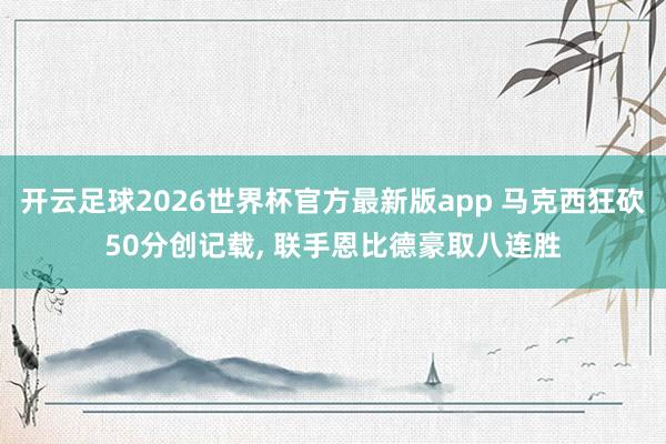 开云足球2026世界杯官方最新版app 马克西狂砍50分创记载, 联手恩比德豪取八连胜