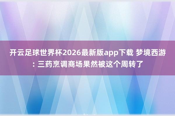 开云足球世界杯2026最新版app下载 梦境西游: 三药烹调商场果然被这个周转了