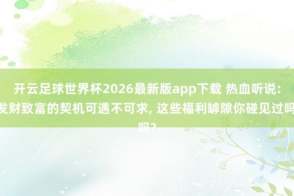 开云足球世界杯2026最新版app下载 热血听说: 发财致富的契机可遇不可求, 这些福利罅隙你碰见过吗?