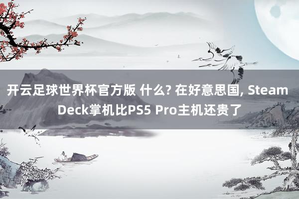 开云足球世界杯官方版 什么? 在好意思国, Steam Deck掌机比PS5 Pro主机还贵了