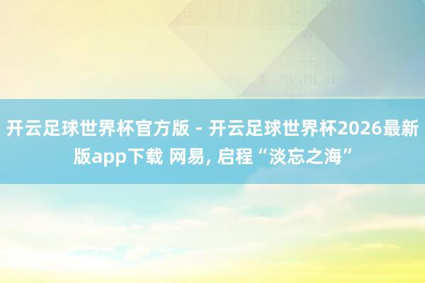 开云足球世界杯官方版 - 开云足球世界杯2026最新版app下载 网易, 启程“淡忘之海”