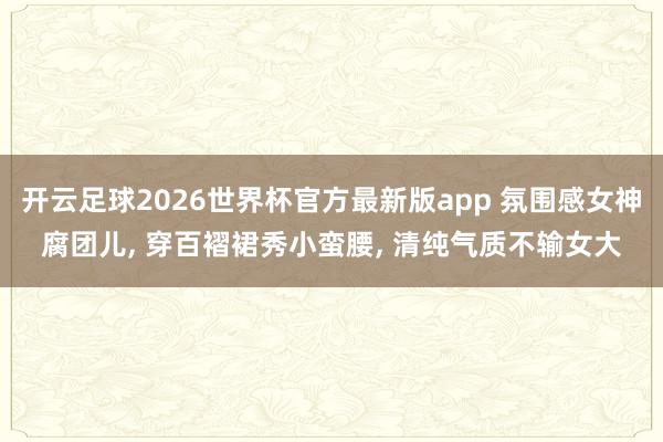 开云足球2026世界杯官方最新版app 氛围感女神腐团儿, 穿百褶裙秀小蛮腰, 清纯气质不输女大
