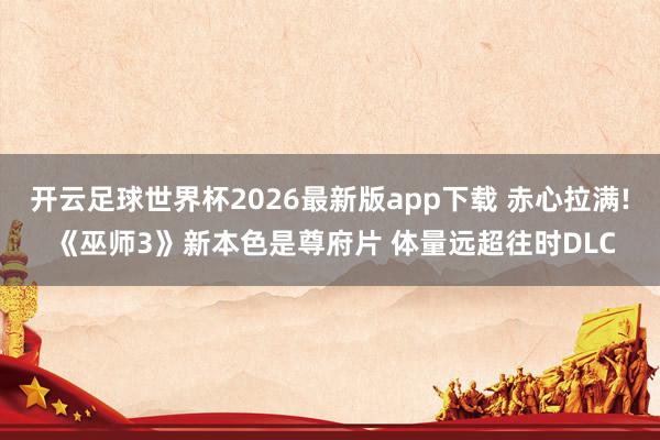 开云足球世界杯2026最新版app下载 赤心拉满! 《巫师3》新本色是尊府片 体量远超往时DLC