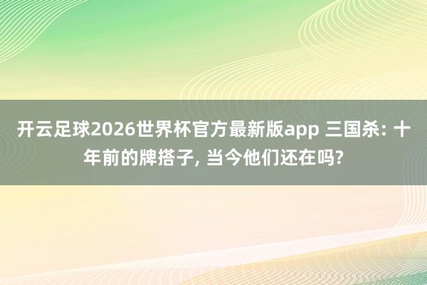 开云足球2026世界杯官方最新版app 三国杀: 十年前的牌搭子, 当今他们还在吗?