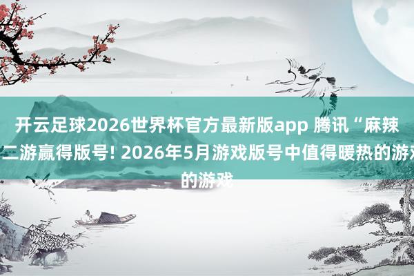 开云足球2026世界杯官方最新版app 腾讯“麻辣”二游赢得版号! 2026年5月游戏版号中值得暖热的游戏
