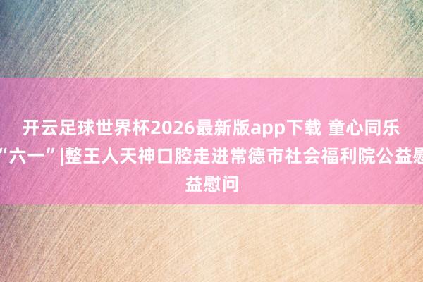 开云足球世界杯2026最新版app下载 童心同乐迎“六一”|整王人天神口腔走进常德市社会福利院公益慰问