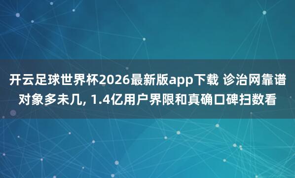 开云足球世界杯2026最新版app下载 诊治网靠谱对象多未几, 1.4亿用户界限和真确口碑扫数看