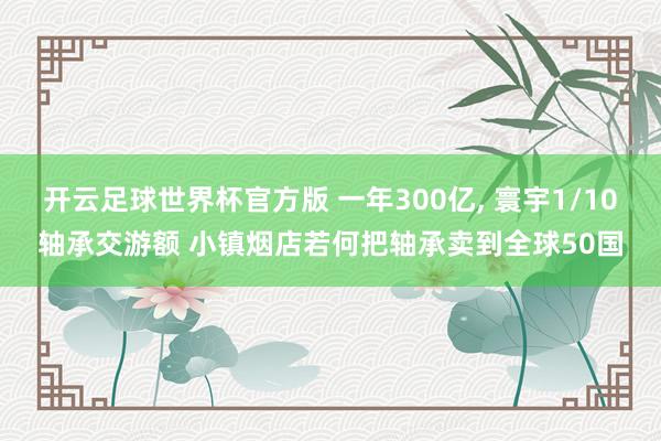 开云足球世界杯官方版 一年300亿, 寰宇1/10轴承交游额 小镇烟店若何把轴承卖到全球50国