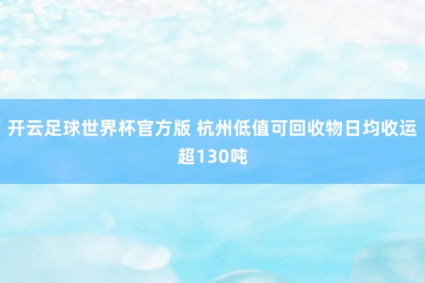 开云足球世界杯官方版 杭州低值可回收物日均收运超130吨
