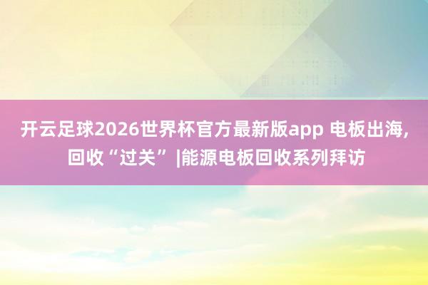 开云足球2026世界杯官方最新版app 电板出海, 回收“过关” |能源电板回收系列拜访