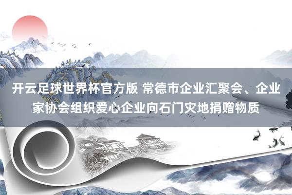 开云足球世界杯官方版 常德市企业汇聚会、企业家协会组织爱心企业向石门灾地捐赠物质