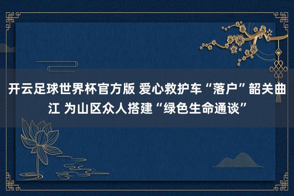 开云足球世界杯官方版 爱心救护车“落户”韶关曲江 为山区众人搭建“绿色生命通谈”