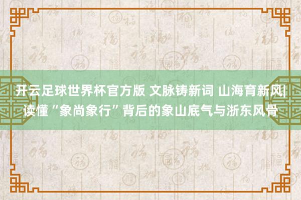 开云足球世界杯官方版 文脉铸新词 山海育新风|读懂“象尚象行”背后的象山底气与浙东风骨