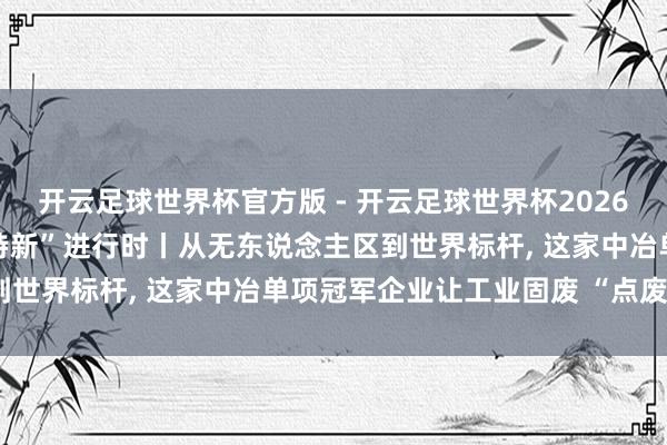 开云足球世界杯官方版 - 开云足球世界杯2026最新版app下载 “专精特新”进行时丨从无东说念主区到世界标杆, 这家中冶单项冠军企业让工业固废 “点废成金”