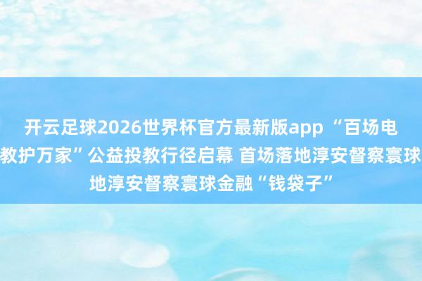 开云足球2026世界杯官方最新版app “百场电影行沉 共富投教护万家”公益投教行径启幕 首场落地淳安督察寰球金融“钱袋子”
