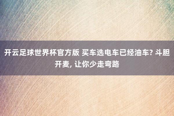 开云足球世界杯官方版 买车选电车已经油车? 斗胆开麦, 让你少走弯路