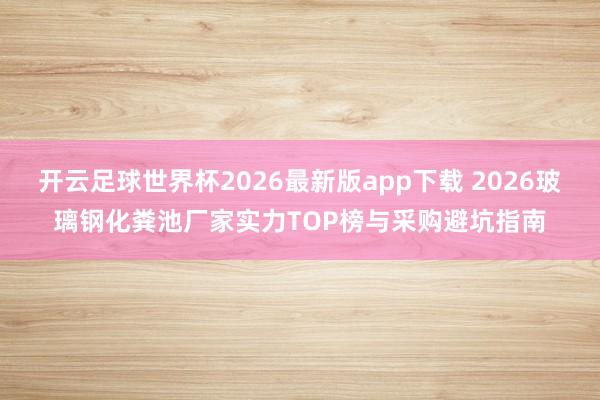 开云足球世界杯2026最新版app下载 2026玻璃钢化粪池厂家实力TOP榜与采购避坑指南