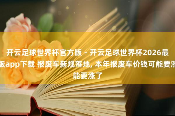 开云足球世界杯官方版 - 开云足球世界杯2026最新版app下载 报废车新规落地, 本年报废车价钱可能要涨了