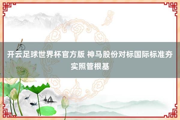 开云足球世界杯官方版 神马股份对标国际标准夯实照管根基
