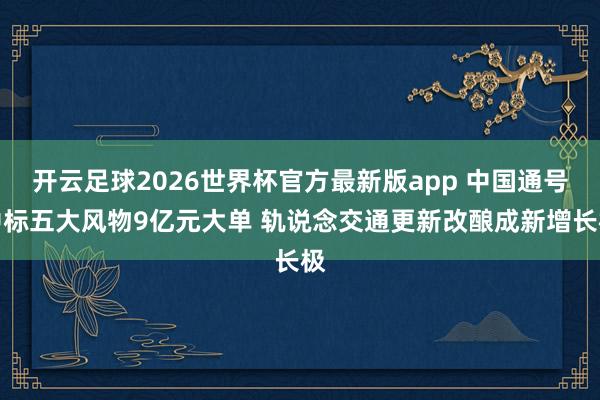 开云足球2026世界杯官方最新版app 中国通号中标五大风物9亿元大单 轨说念交通更新改酿成新增长极