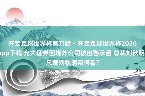 开云足球世界杯官方版 - 开云足球世界杯2026最新版app下载 光大证券因境外公司被出警示函 总裁刘秋明奈何看?