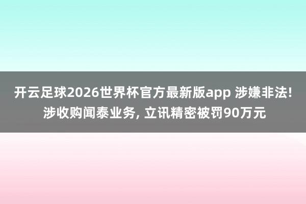 开云足球2026世界杯官方最新版app 涉嫌非法! 涉收购闻泰业务, 立讯精密被罚90万元