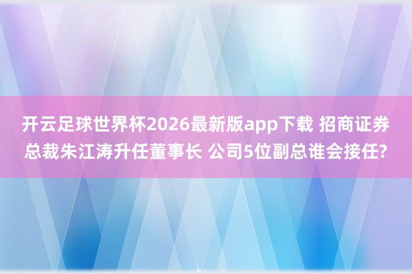 开云足球世界杯2026最新版app下载 招商证券总裁朱江涛升任董事长 公司5位副总谁会接任?