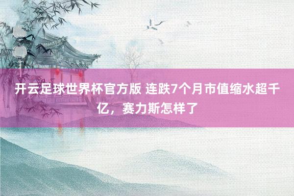 开云足球世界杯官方版 连跌7个月市值缩水超千亿，赛力斯怎样了