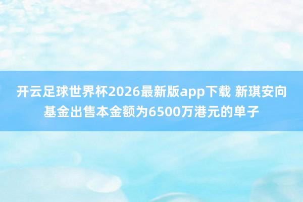 开云足球世界杯2026最新版app下载 新琪安向基金出售本金额为6500万港元的单子