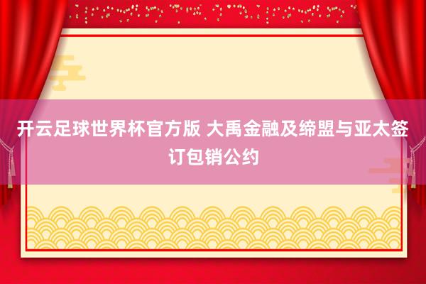 开云足球世界杯官方版 大禹金融及缔盟与亚太签订包销公约