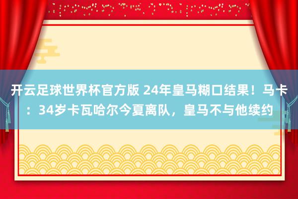 开云足球世界杯官方版 24年皇马糊口结果！马卡：34岁卡瓦哈尔今夏离队，皇马不与他续约