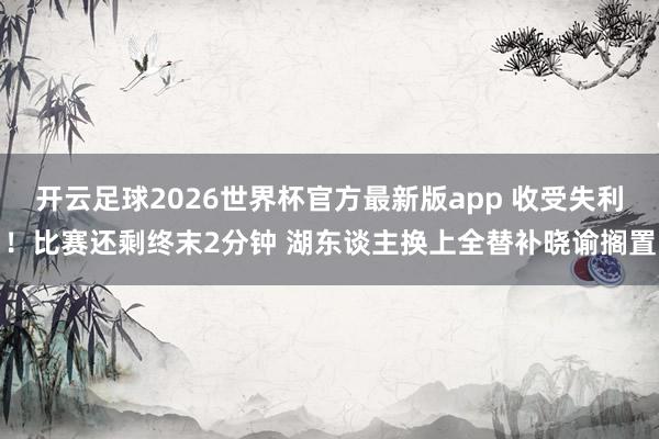 开云足球2026世界杯官方最新版app 收受失利！比赛还剩终末2分钟 湖东谈主换上全替补晓谕搁置