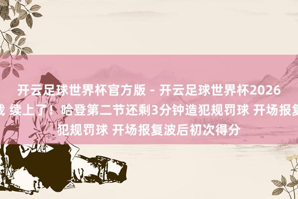开云足球世界杯官方版 - 开云足球世界杯2026最新版app下载 续上了！哈登第二节还剩3分钟造犯规罚球 开场报复波后初次得分