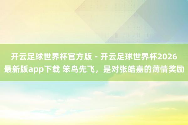 开云足球世界杯官方版 - 开云足球世界杯2026最新版app下载 笨鸟先飞，是对张皓嘉的薄情奖励