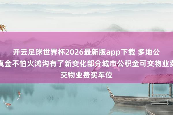 开云足球世界杯2026最新版app下载 多地公积金提真金不怕火鸿沟有了新变化部分城市公积金可交物业费买车位