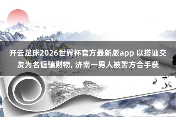 开云足球2026世界杯官方最新版app 以搭讪交友为名诓骗财物， 济南一男人被警方合手获