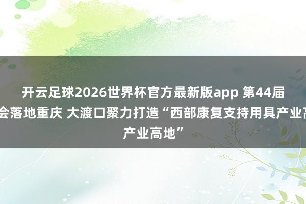 开云足球2026世界杯官方最新版app 第44届康博会落地重庆 大渡口聚力打造“西部康复支持用具产业高地”