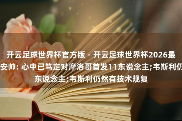开云足球世界杯官方版 - 开云足球世界杯2026最新版app下载 安帅: 心中已笃定对摩洛哥首发11东说念主;韦斯利仍然有技术规复