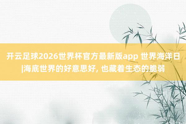 开云足球2026世界杯官方最新版app 世界海洋日|海底世界的好意思好， 也藏着生态的脆弱
